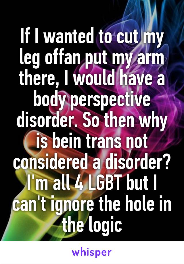 If I wanted to cut my leg offan put my arm there, I would have a body perspective disorder. So then why is bein trans not considered a disorder? I'm all 4 LGBT but I can't ignore the hole in the logic