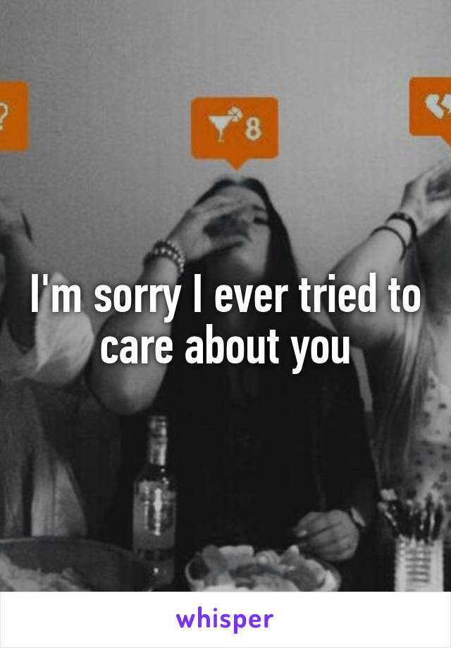 I'm sorry I ever tried to care about you