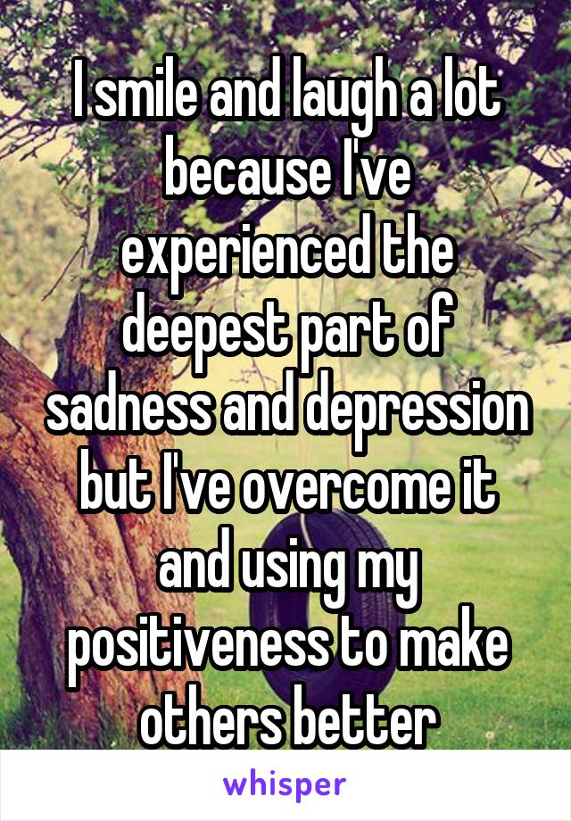 I smile and laugh a lot because I've experienced the deepest part of sadness and depression but I've overcome it and using my positiveness to make others better