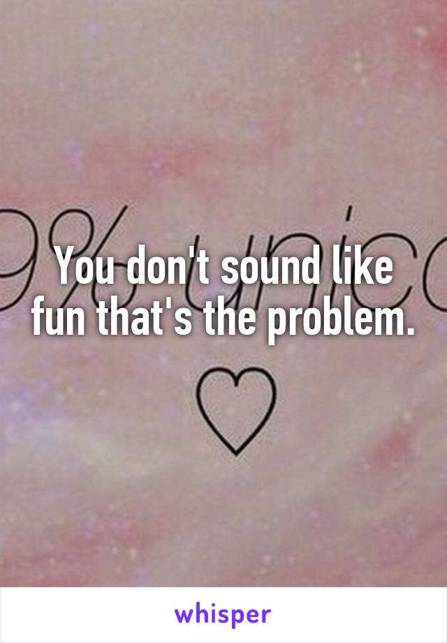 You don't sound like fun that's the problem. 