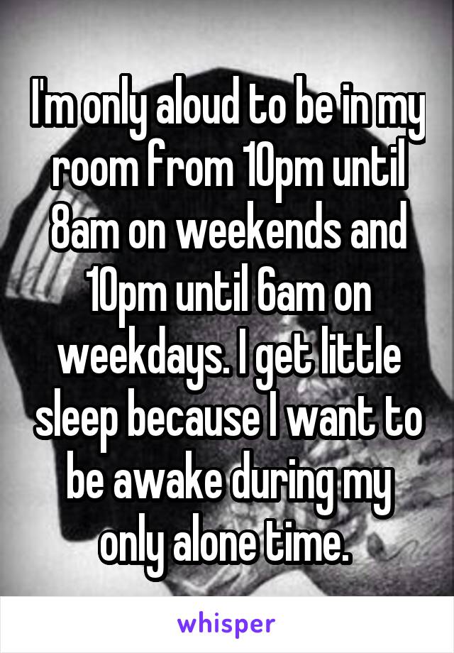 I'm only aloud to be in my room from 10pm until 8am on weekends and 10pm until 6am on weekdays. I get little sleep because I want to be awake during my only alone time. 