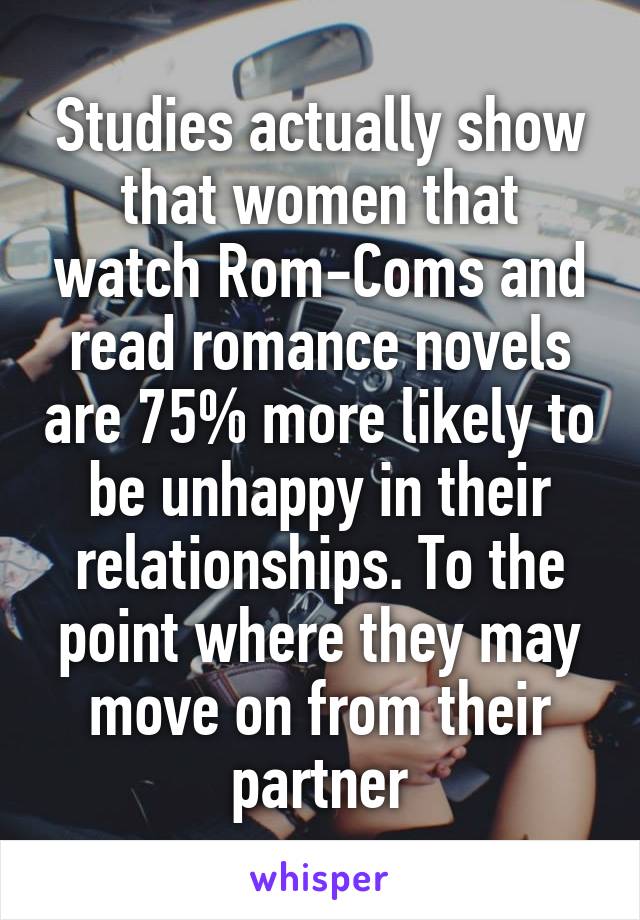 Studies actually show that women that watch Rom-Coms and read romance novels are 75% more likely to be unhappy in their relationships. To the point where they may move on from their partner