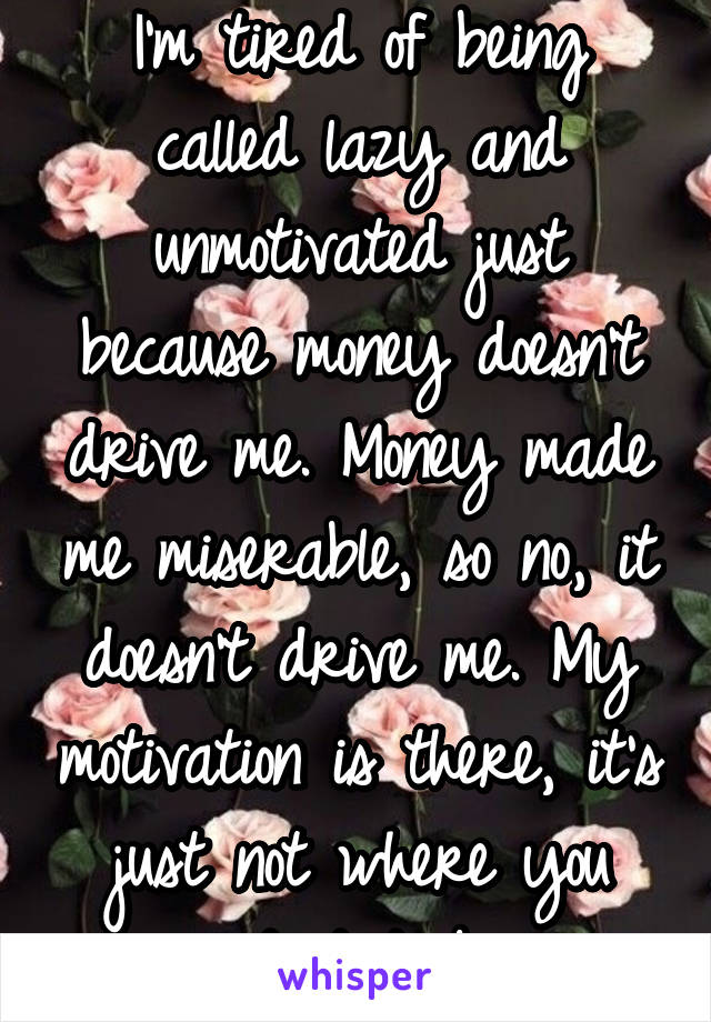 I'm tired of being called lazy and unmotivated just because money doesn't drive me. Money made me miserable, so no, it doesn't drive me. My motivation is there, it's just not where you want it to be  