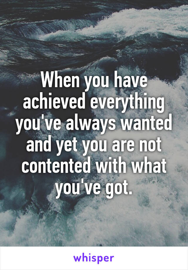 When you have achieved everything you've always wanted and yet you are not contented with what you've got.