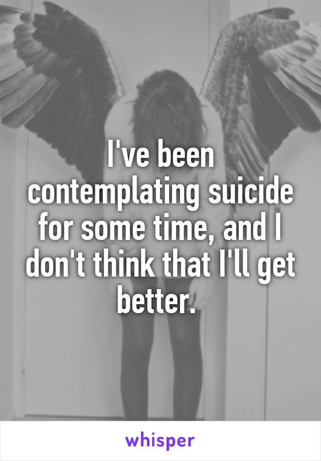 I've been contemplating suicide for some time, and I don't think that I'll get better. 