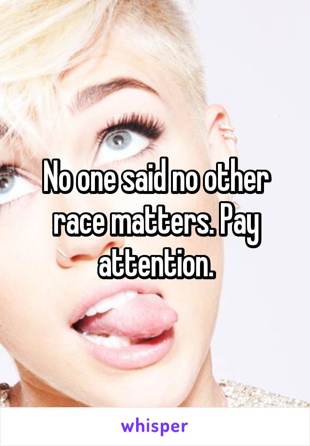 No one said no other race matters. Pay attention.