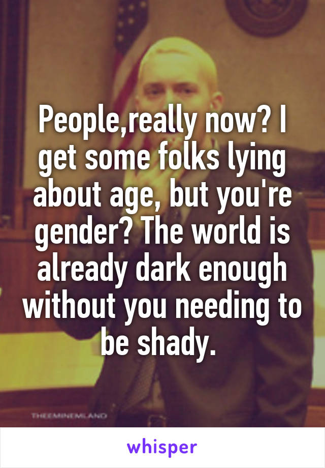 People,really now? I get some folks lying about age, but you're gender? The world is already dark enough without you needing to be shady. 