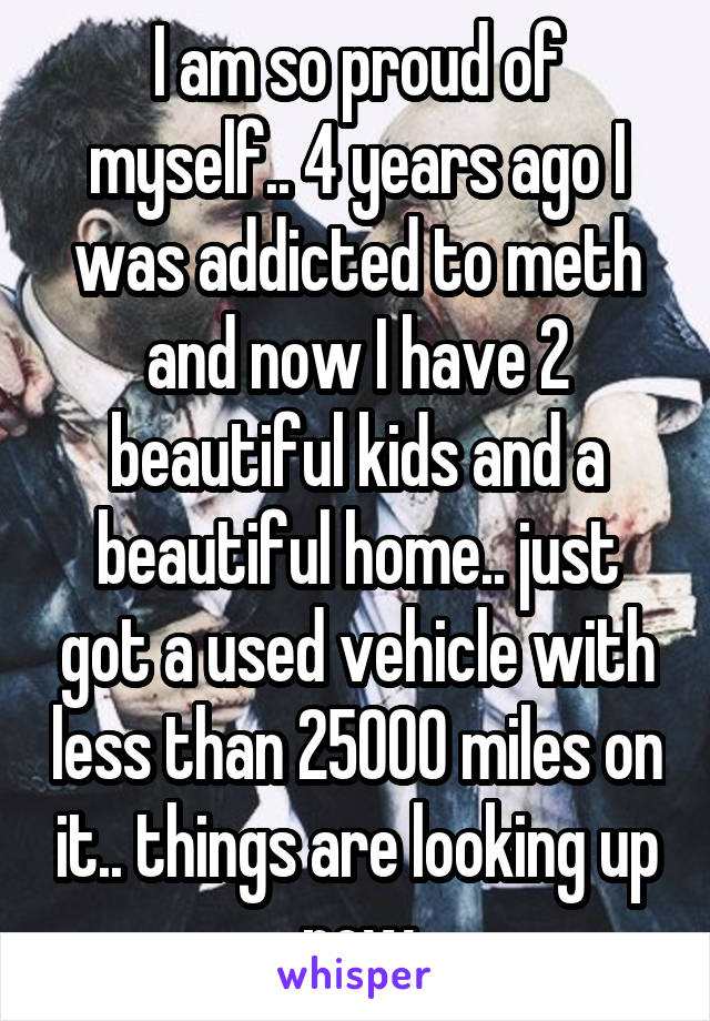 I am so proud of myself.. 4 years ago I was addicted to meth and now I have 2 beautiful kids and a beautiful home.. just got a used vehicle with less than 25000 miles on it.. things are looking up now