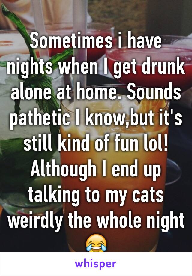 Sometimes i have nights when I get drunk alone at home. Sounds pathetic I know,but it's still kind of fun lol! Although I end up talking to my cats weirdly the whole night 😂 