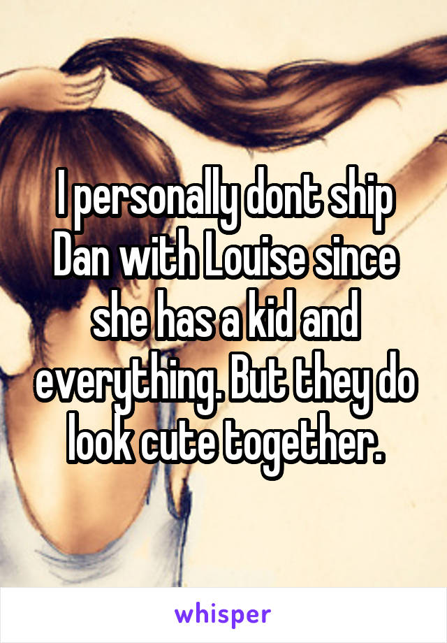 I personally dont ship Dan with Louise since she has a kid and everything. But they do look cute together.