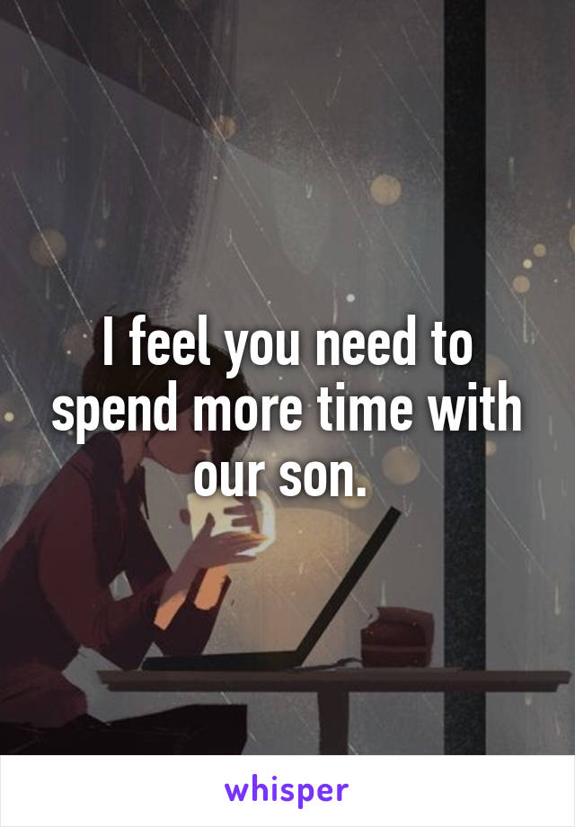 I feel you need to spend more time with our son. 