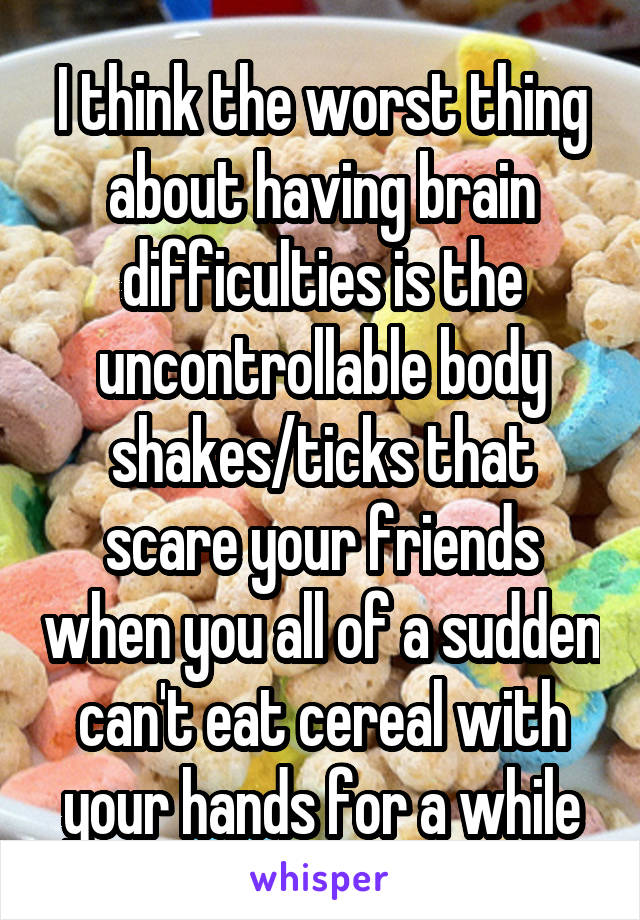 I think the worst thing about having brain difficulties is the uncontrollable body shakes/ticks that scare your friends when you all of a sudden can't eat cereal with your hands for a while