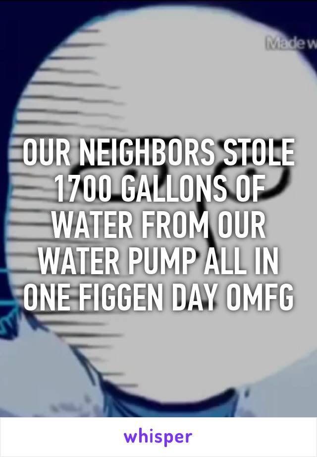 OUR NEIGHBORS STOLE 1700 GALLONS OF WATER FROM OUR WATER PUMP ALL IN ONE FIGGEN DAY OMFG