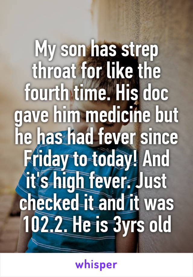 My son has strep throat for like the fourth time. His doc gave him medicine but he has had fever since Friday to today! And it's high fever. Just checked it and it was 102.2. He is 3yrs old