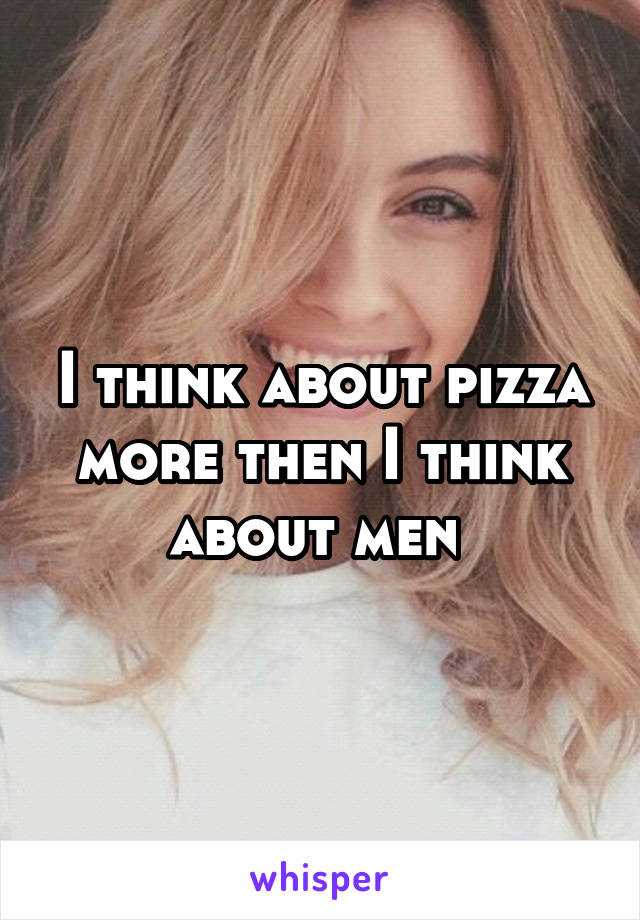 I think about pizza more then I think about men 