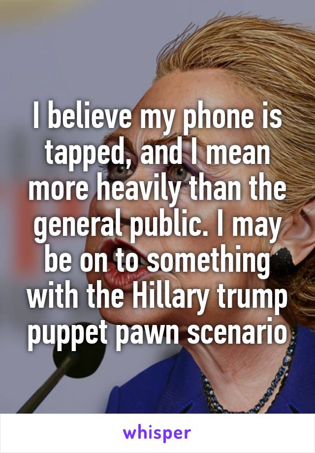 I believe my phone is tapped, and I mean more heavily than the general public. I may be on to something with the Hillary trump puppet pawn scenario