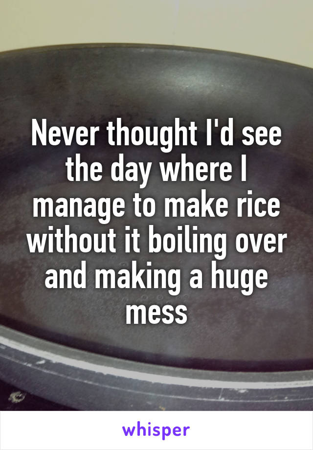 Never thought I'd see the day where I manage to make rice without it boiling over and making a huge mess