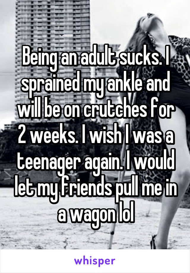 Being an adult sucks. I sprained my ankle and will be on crutches for 2 weeks. I wish I was a teenager again. I would let my friends pull me in a wagon lol