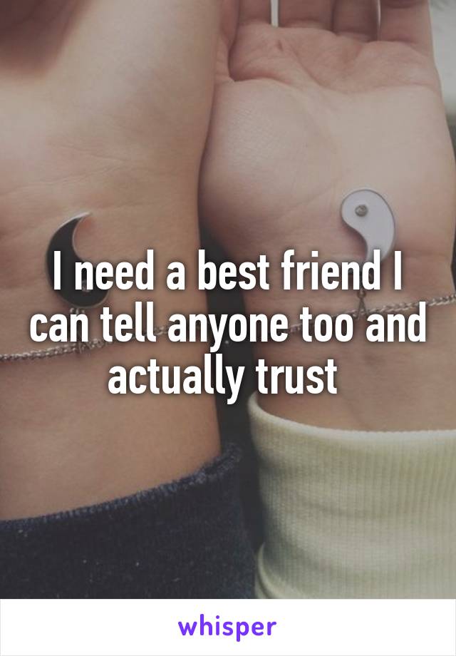 I need a best friend I can tell anyone too and actually trust 