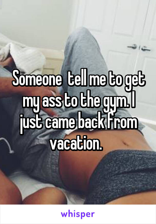 Someone  tell me to get my ass to the gym. I just came back from vacation.  