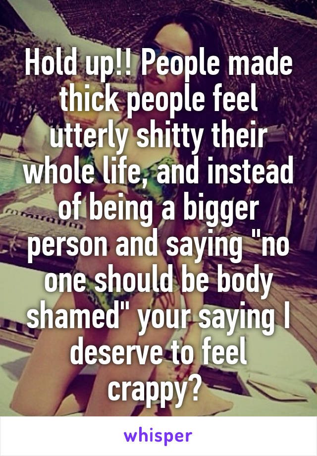 Hold up!! People made thick people feel utterly shitty their whole life, and instead of being a bigger person and saying "no one should be body shamed" your saying I deserve to feel crappy? 