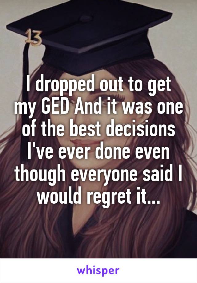 I dropped out to get my GED And it was one of the best decisions I've ever done even though everyone said I would regret it...