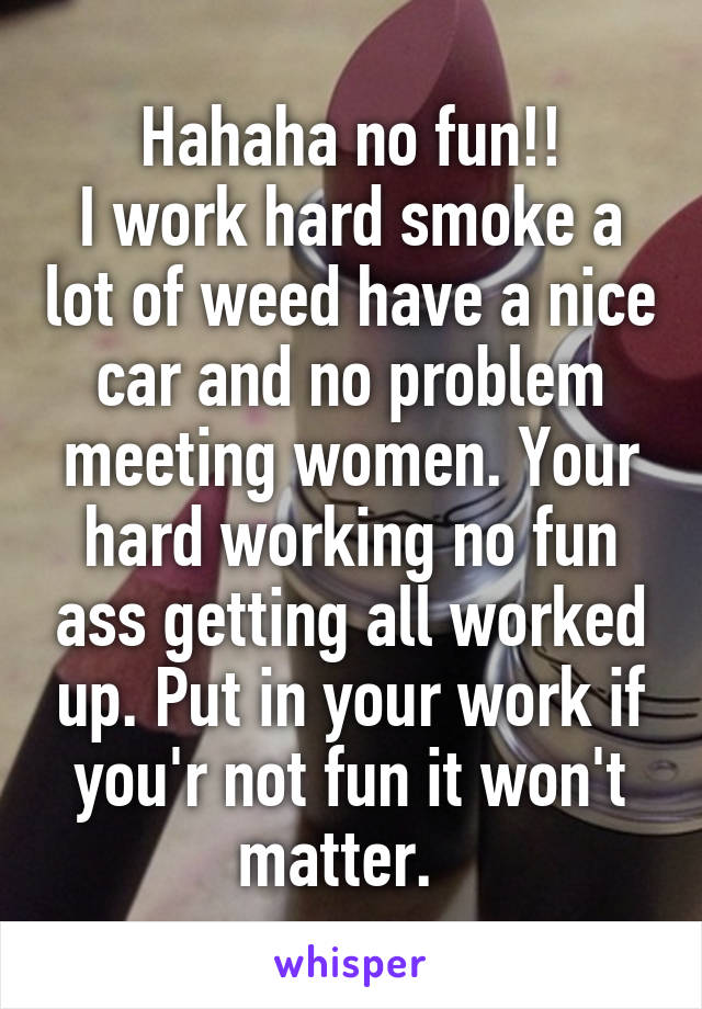 Hahaha no fun!!
I work hard smoke a lot of weed have a nice car and no problem meeting women. Your hard working no fun ass getting all worked up. Put in your work if you'r not fun it won't matter.  