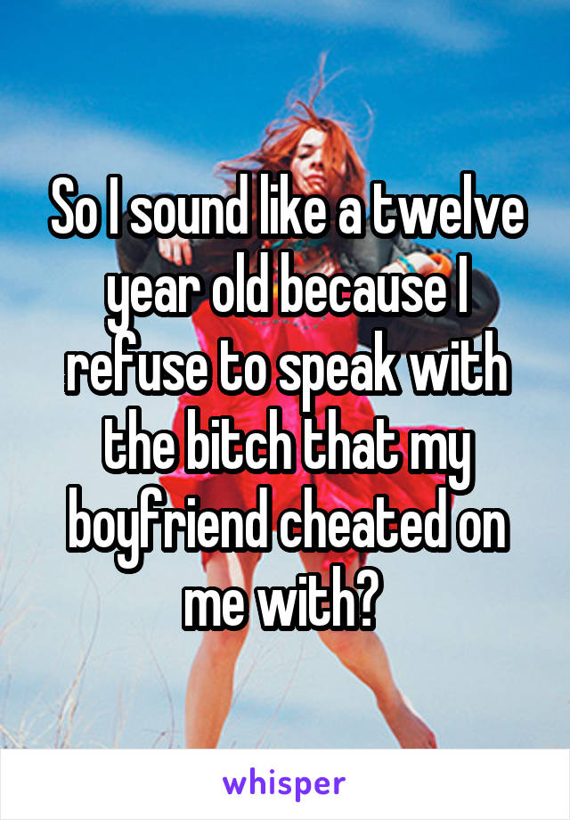 So I sound like a twelve year old because I refuse to speak with the bitch that my boyfriend cheated on me with? 