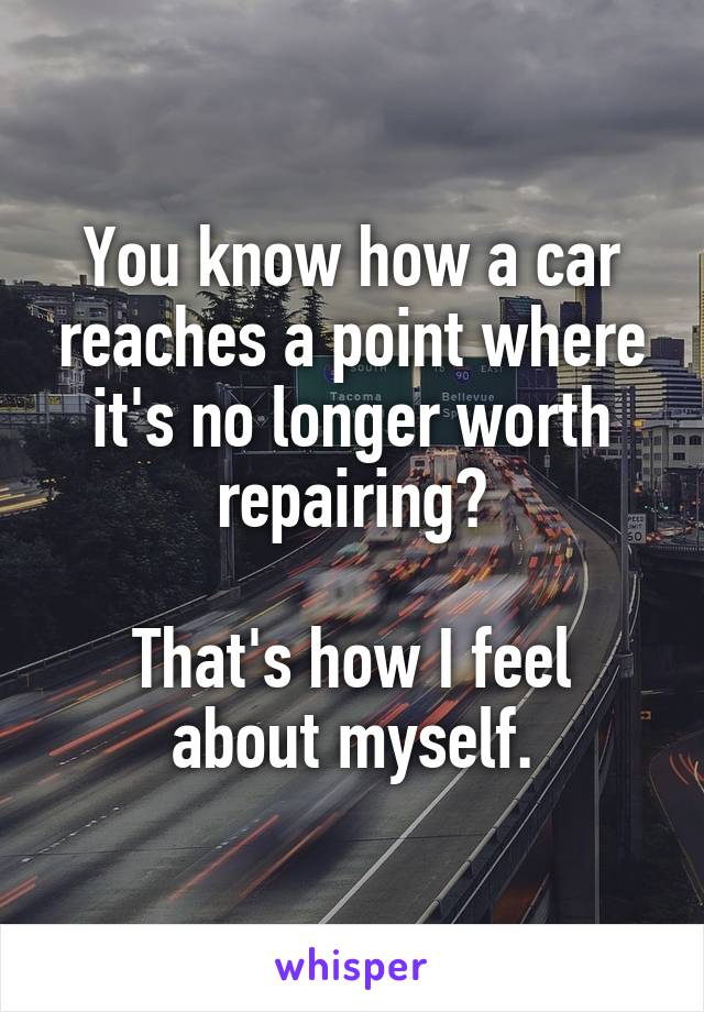 You know how a car reaches a point where it's no longer worth repairing?

That's how I feel about myself.