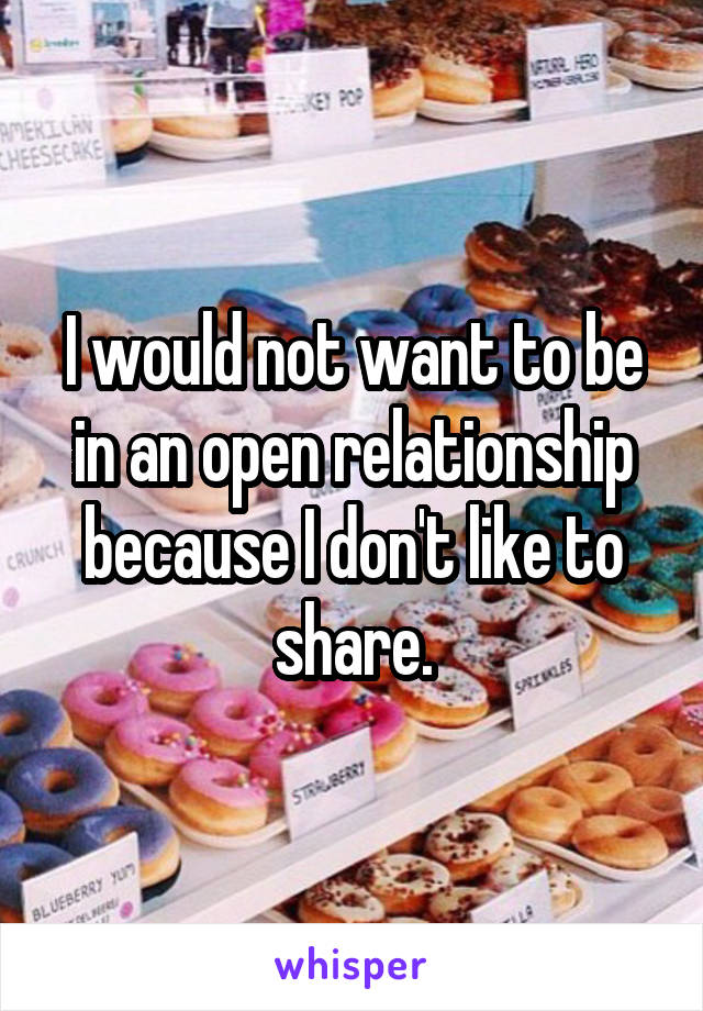 I would not want to be in an open relationship because I don't like to share.