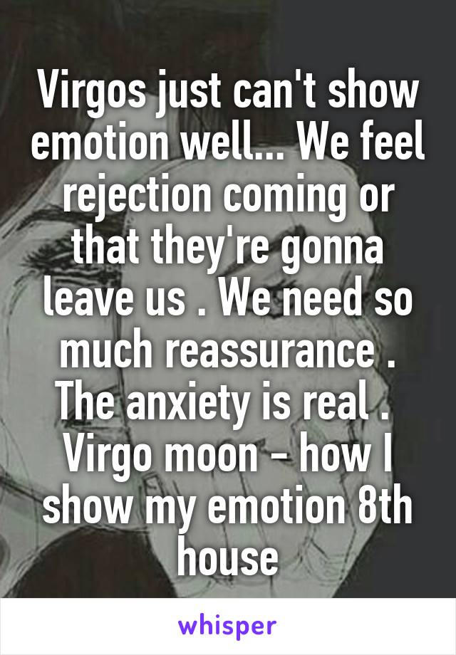 Virgos just can't show emotion well... We feel rejection coming or that they're gonna leave us . We need so much reassurance . The anxiety is real . 
Virgo moon - how I show my emotion 8th house