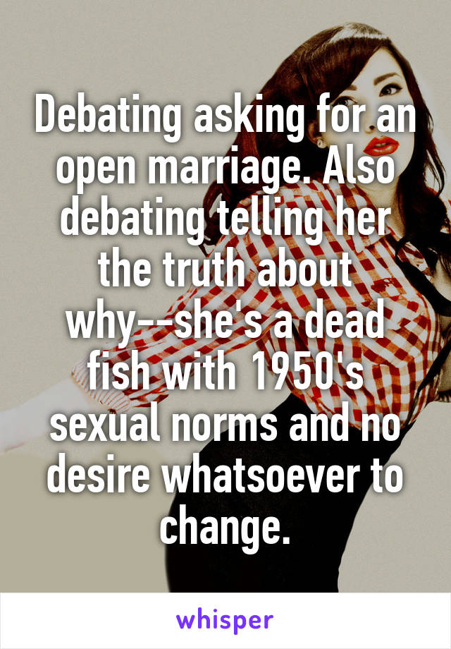 Debating asking for an open marriage. Also debating telling her the truth about why--she's a dead fish with 1950's sexual norms and no desire whatsoever to change.