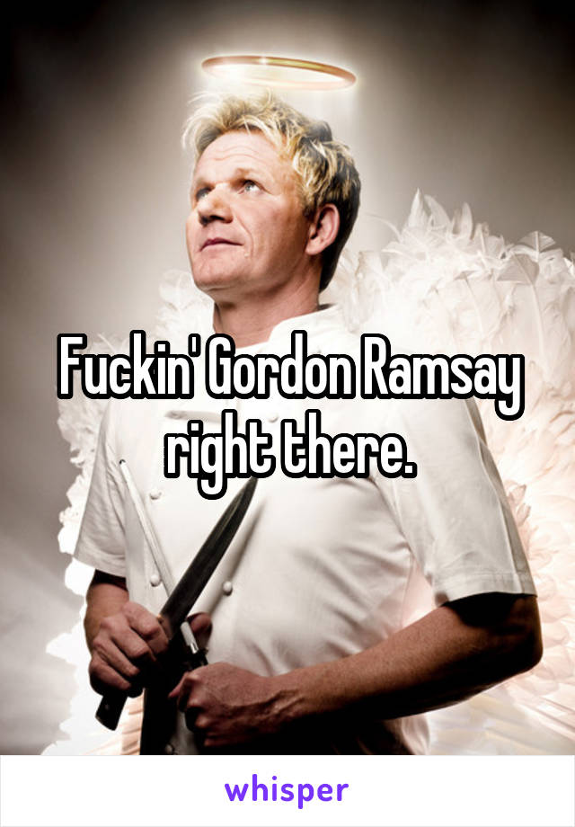 Fuckin' Gordon Ramsay right there.