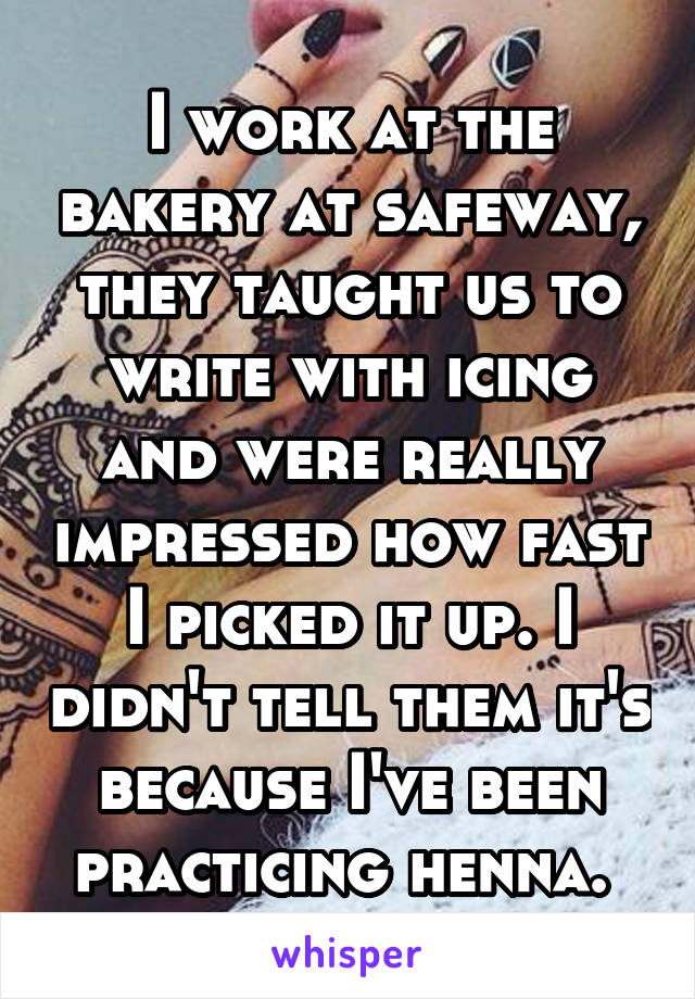 I work at the bakery at safeway, they taught us to write with icing and were really impressed how fast I picked it up. I didn't tell them it's because I've been practicing henna. 