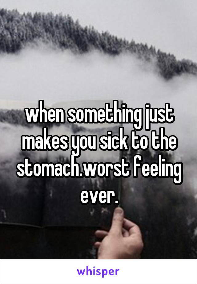 
when something just makes you sick to the stomach.worst feeling ever.