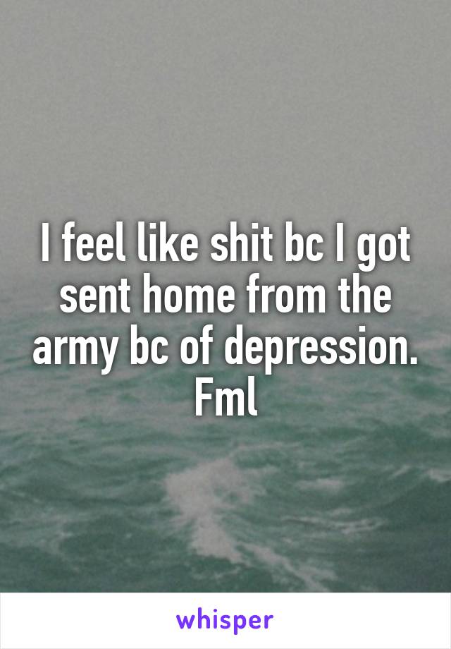 I feel like shit bc I got sent home from the army bc of depression. Fml