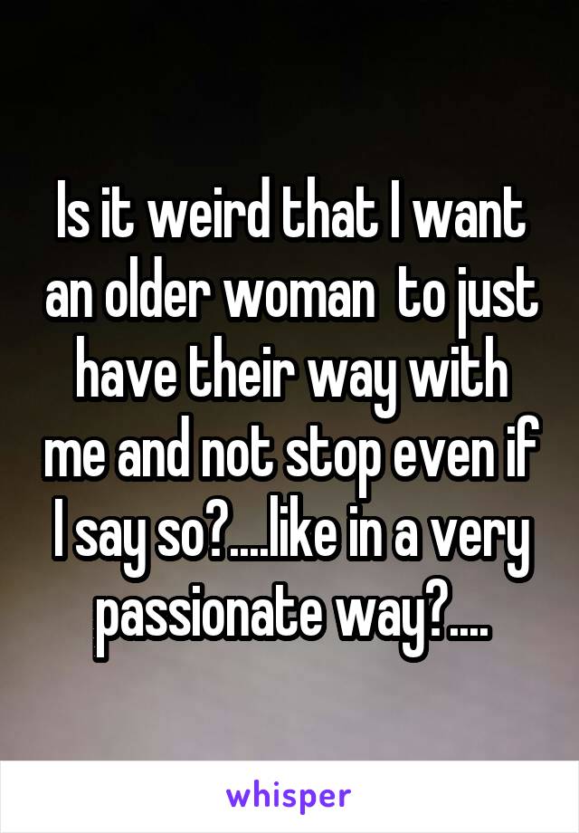 Is it weird that I want an older woman  to just have their way with me and not stop even if I say so?....like in a very passionate way?....