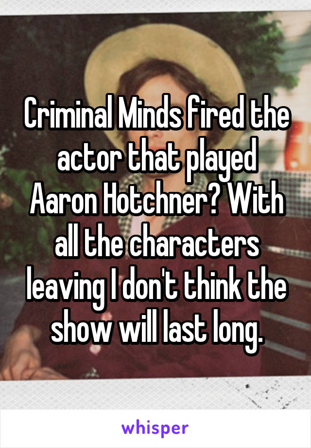 Criminal Minds fired the actor that played Aaron Hotchner? With all the characters leaving I don't think the show will last long.