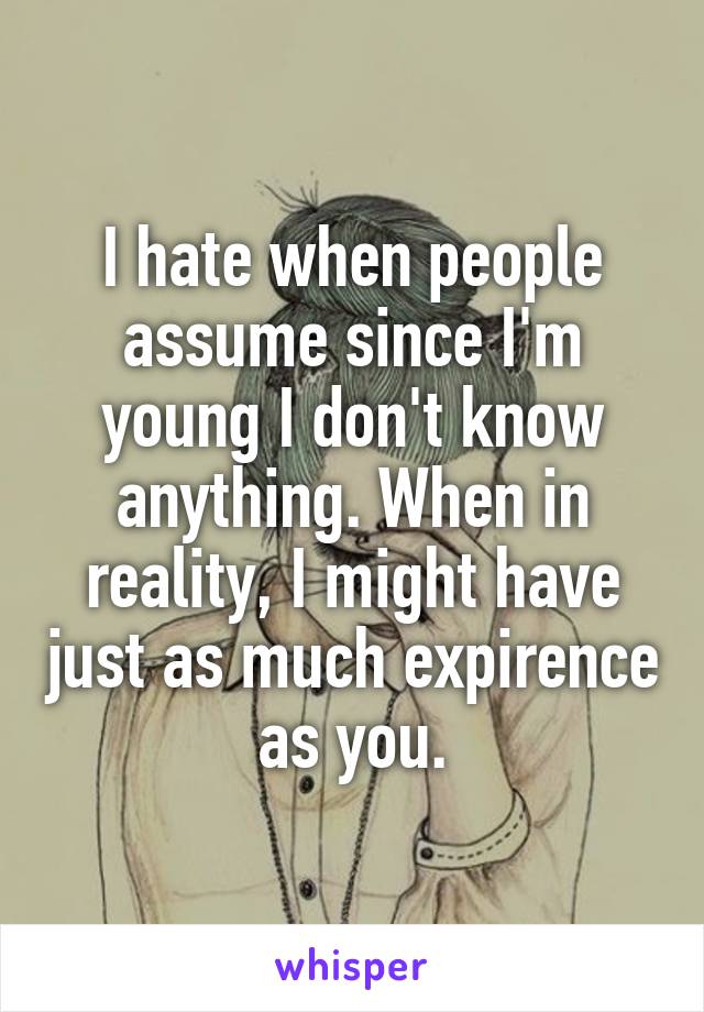 I hate when people assume since I'm young I don't know anything. When in reality, I might have just as much expirence as you.