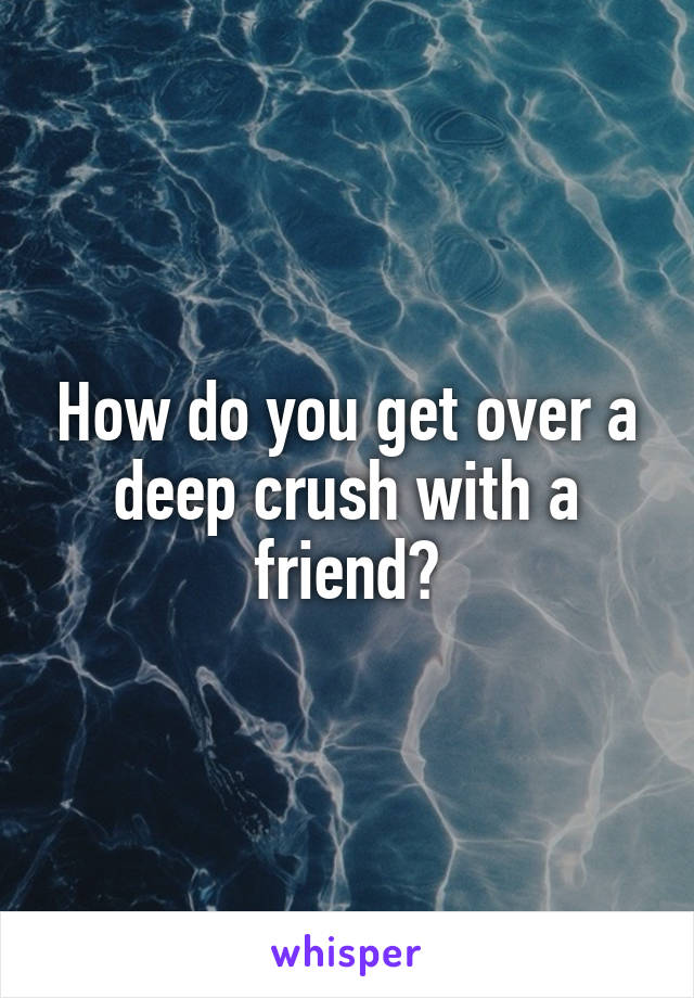 How do you get over a deep crush with a friend?