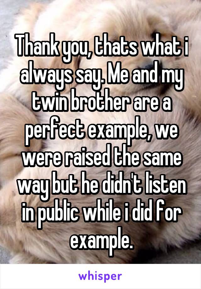 Thank you, thats what i always say. Me and my twin brother are a perfect example, we were raised the same way but he didn't listen in public while i did for example.