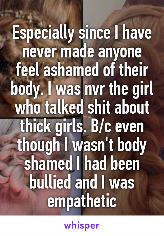 Especially since I have never made anyone feel ashamed of their body. I was nvr the girl who talked shit about thick girls. B/c even though I wasn't body shamed I had been bullied and I was empathetic