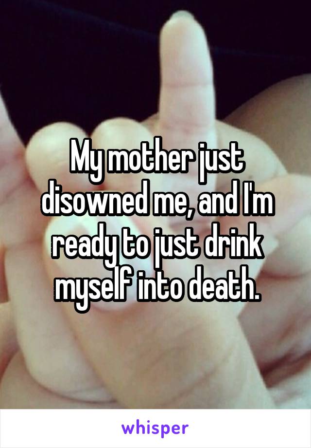 My mother just disowned me, and I'm ready to just drink myself into death.