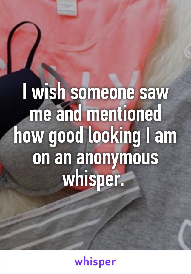 I wish someone saw me and mentioned how good looking I am on an anonymous whisper. 