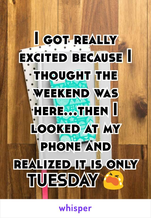 I got really excited because I thought the weekend was here...then I looked at my phone and realized it is only TUESDAY 😭