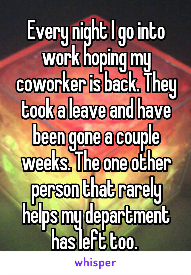 Every night I go into work hoping my coworker is back. They took a leave and have been gone a couple weeks. The one other person that rarely helps my department has left too. 