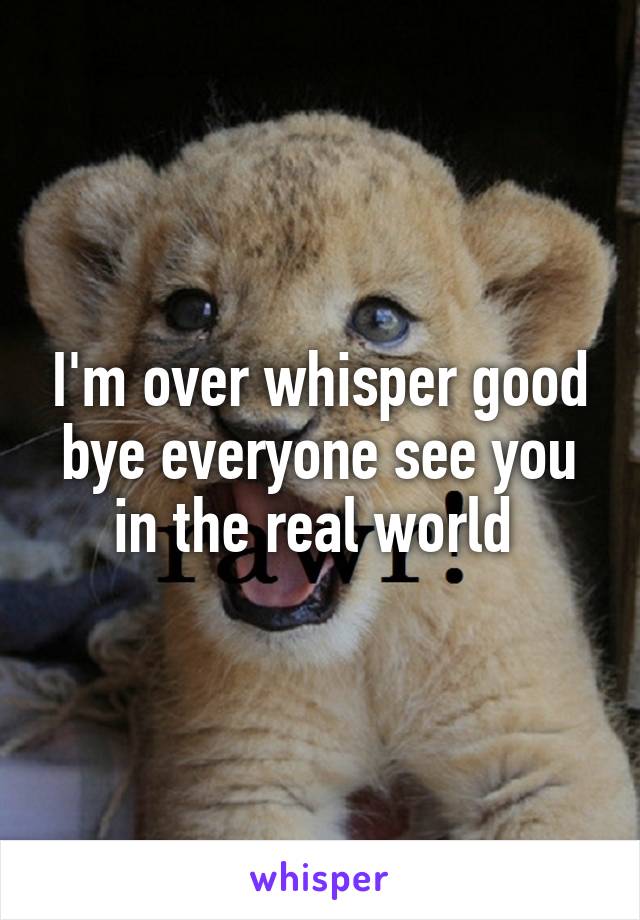 I'm over whisper good bye everyone see you in the real world 