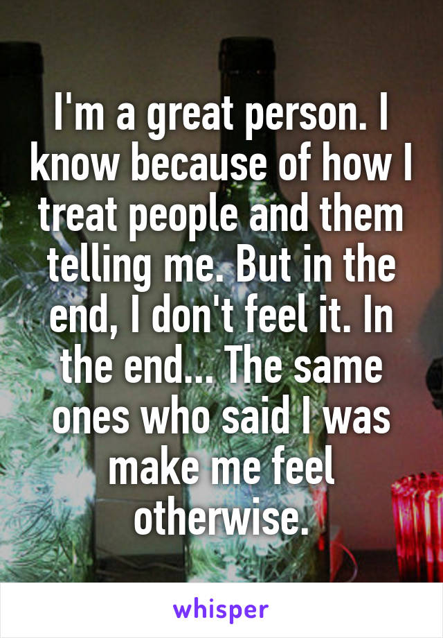 I'm a great person. I know because of how I treat people and them telling me. But in the end, I don't feel it. In the end... The same ones who said I was make me feel otherwise.