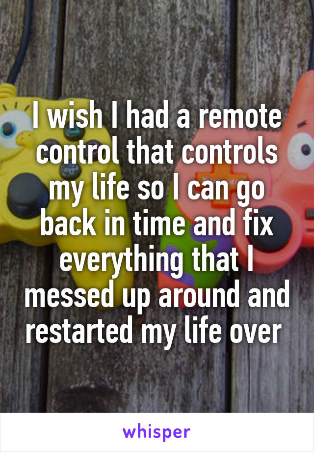 I wish I had a remote control that controls my life so I can go back in time and fix everything that I messed up around and restarted my life over 