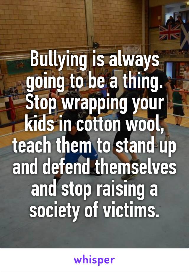 Bullying is always going to be a thing. Stop wrapping your kids in cotton wool, teach them to stand up and defend themselves and stop raising a society of victims.